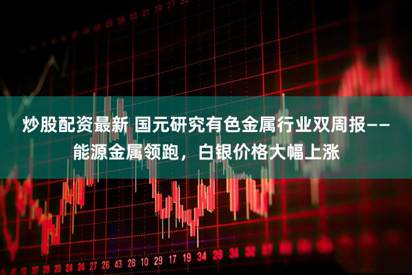 炒股配资最新 国元研究有色金属行业双周报——能源金属领跑，白银价格大幅上涨