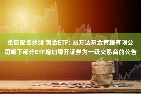 免息配资炒股 黄金ETF: 易方达基金管理有限公司旗下部分ETF增加粤开证券为一级交易商的公告