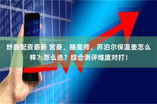 炒股配资最新 宫菱、膳魔师、苏泊尔保温壶怎么样?怎么选?综合测评维度对打!