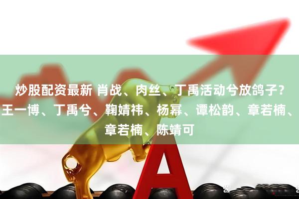 炒股配资最新 肖战、肉丝、丁禹活动兮放鸽子？杨紫、王一博、丁禹兮、鞠婧祎、杨幂、谭松韵、章若楠、陈靖可