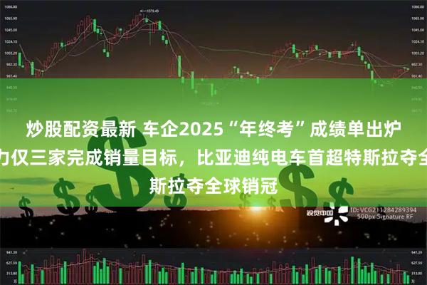 炒股配资最新 车企2025“年终考”成绩单出炉：新势力仅三家完成销量目标，比亚迪纯电车首超特斯拉夺全球销冠
