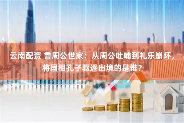 云南配资 鲁周公世家：从周公吐哺到礼乐崩坏，将国相孔子驱逐出境的是谁？