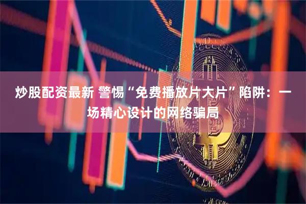 炒股配资最新 警惕“免费播放片大片”陷阱：一场精心设计的网络骗局
