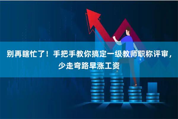 别再瞎忙了!手把手教你搞定一级教师职称评审,少走弯路早涨工资