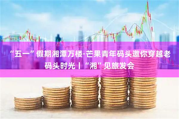 “五一”假期湘潭万楼·芒果青年码头邀你穿越老码头时光丨“湘”见旅发会