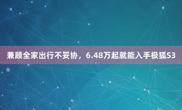 兼顾全家出行不妥协，6.48万起就能入手极狐S3
