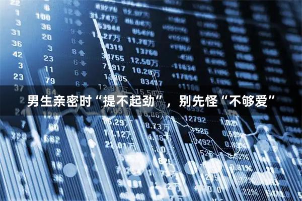 男生亲密时“提不起劲”，别先怪“不够爱”