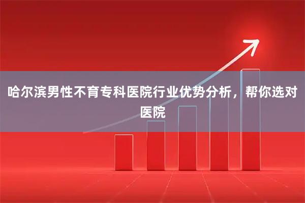 哈尔滨男性不育专科医院行业优势分析，帮你选对医院